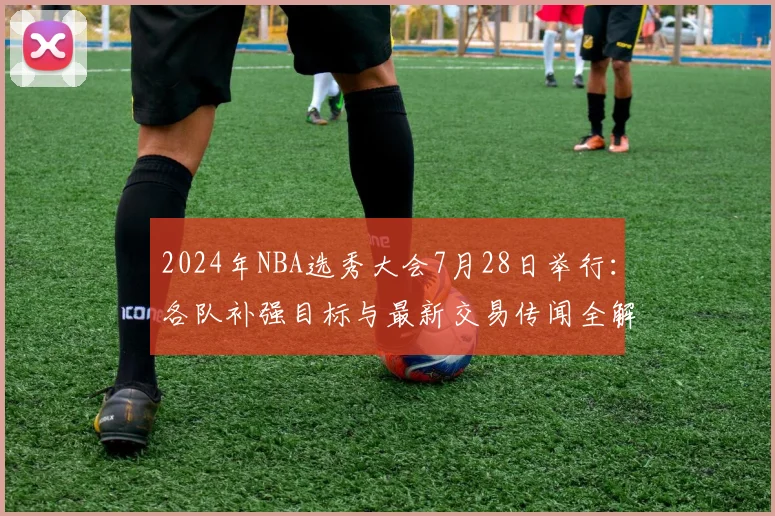 2024年NBA选秀大会7月28日举行：各队补强目标与最新交易传闻全解析
