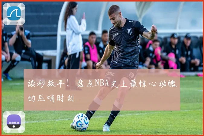 读秒扳平！盘点NBA史上最惊心动魄的压哨时刻