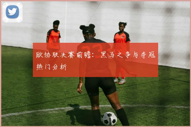 欧协联决赛前瞻：黑马之争与夺冠热门分析