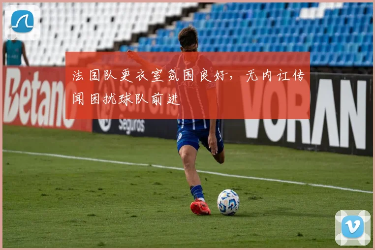 法国队更衣室氛围良好,无内讧传闻困扰球队前进