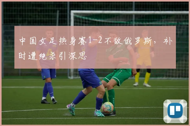 中国女足热身赛1-2不敌俄罗斯，补时遭绝杀引深思