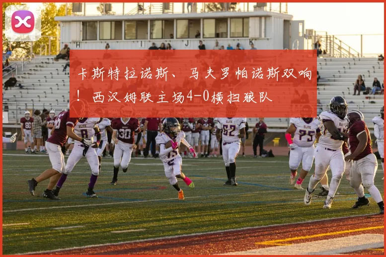 卡斯特拉诺斯、马夫罗帕诺斯双响！西汉姆联主场4-0横扫狼队