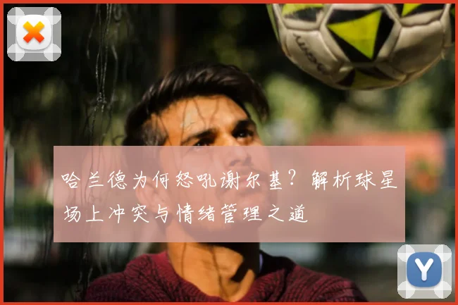 哈兰德为何怒吼谢尔基？解析球星场上冲突与情绪管理之道