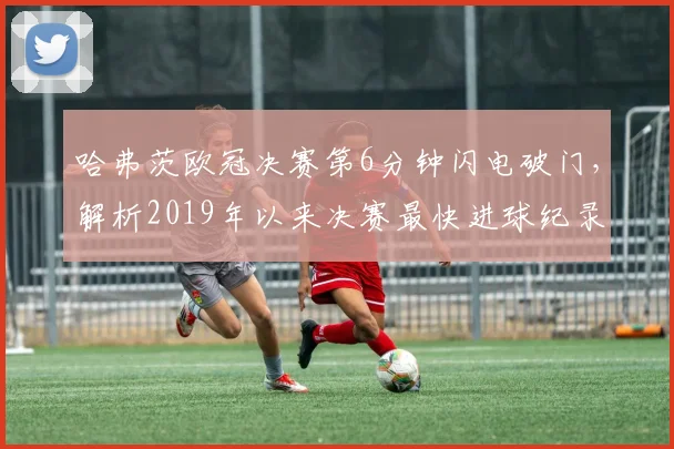 哈弗茨欧冠决赛第6分钟闪电破门，解析2019年以来决赛最快进球纪录