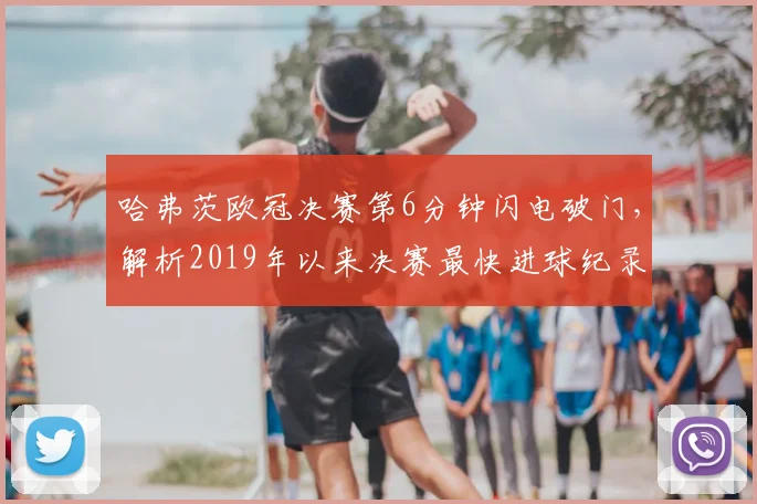 哈弗茨欧冠决赛第6分钟闪电破门,解析2019年以来决赛最快进球纪录
